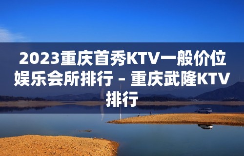 2023重庆首秀KTV一般价位娱乐会所排行 – 重庆武隆KTV排行