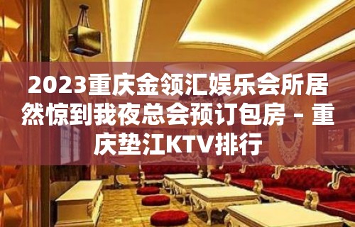 2023重庆金领汇娱乐会所居然惊到我夜总会预订包房 – 重庆垫江KTV排行