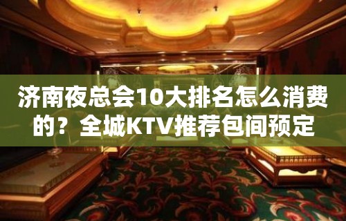 济南夜总会10大排名怎么消费的？全城KTV推荐包间预定