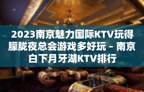 2023南京魅力国际KTV玩得朦胧夜总会游戏多好玩 – 南京白下月牙湖KTV排行