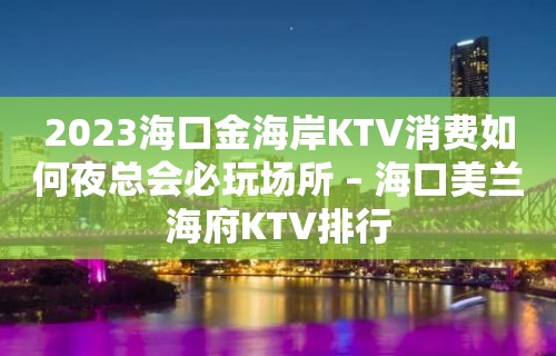 2023海口金海岸KTV消费如何夜总会必玩场所 – 海口美兰海府KTV排行