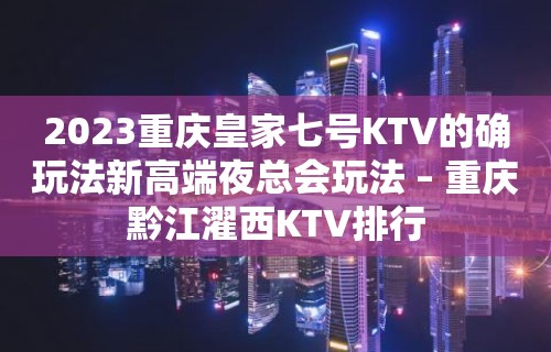 2023重庆皇家七号KTV的确玩法新高端夜总会玩法 – 重庆黔江濯西KTV排行