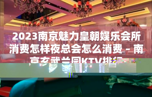 2023南京魅力皇朝娱乐会所消费怎样夜总会怎么消费 – 南京玄武兰园KTV排行