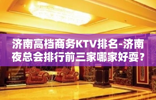 济南高档商务KTV排名-济南夜总会排行前三家哪家好耍？