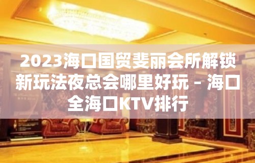 2023海口国贸斐丽会所解锁新玩法夜总会哪里好玩 – 海口全海口KTV排行