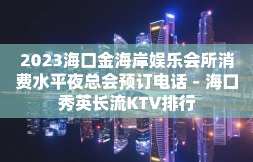 2023海口金海岸娱乐会所消费水平夜总会预订电话 – 海口秀英长流KTV排行