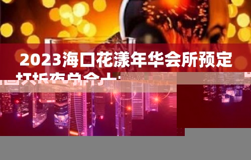 2023海口花漾年华会所预定打折夜总会十大排行 – 海口琼山国兴KTV排行