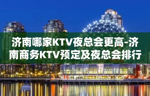 济南哪家KTV夜总会更高-济南商务KTV预定及夜总会排行