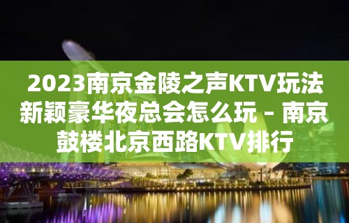 2023南京金陵之声KTV玩法新颖豪华夜总会怎么玩 – 南京鼓楼北京西路KTV排行