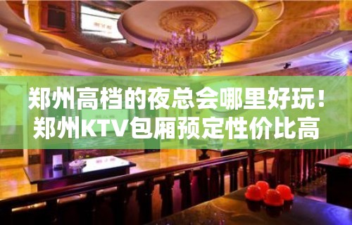 郑州高档的夜总会哪里好玩！郑州KTV包厢预定性价比高