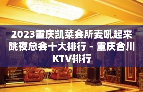 2023重庆凯莱会所麦吼起来跳夜总会十大排行 – 重庆合川KTV排行