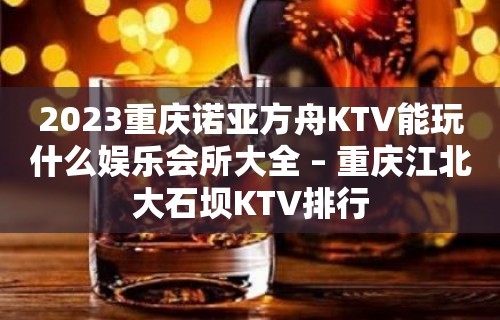 2023重庆诺亚方舟KTV能玩什么娱乐会所大全 – 重庆江北大石坝KTV排行