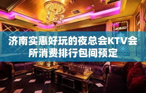 济南实惠好玩的夜总会KTV会所消费排行包间预定