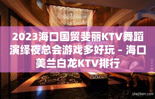 2023海口国贸斐丽KTV舞蹈演绎夜总会游戏多好玩 – 海口美兰白龙KTV排行