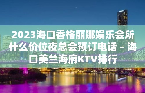 2023海口香格丽娜娱乐会所什么价位夜总会预订电话 – 海口美兰海府KTV排行