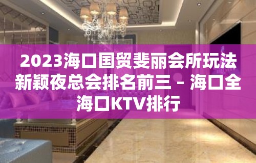 2023海口国贸斐丽会所玩法新颖夜总会排名前三 – 海口全海口KTV排行