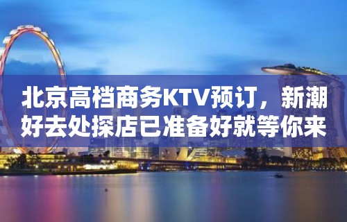 北京高档商务KTV预订，新潮好去处探店已准备好就等你来