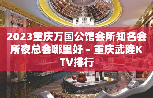 2023重庆万国公馆会所知名会所夜总会哪里好 – 重庆武隆KTV排行