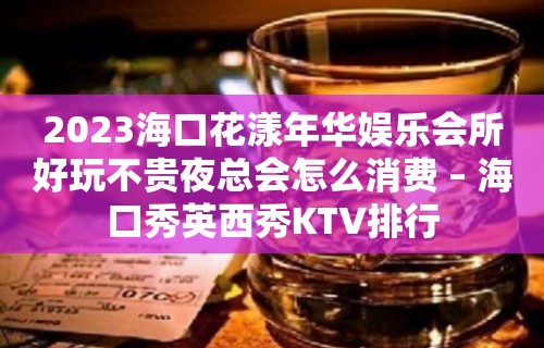 2023海口花漾年华娱乐会所好玩不贵夜总会怎么消费 – 海口秀英西秀KTV排行