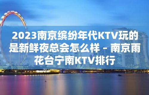 2023南京缤纷年代KTV玩的是新鲜夜总会怎么样 – 南京雨花台宁南KTV排行