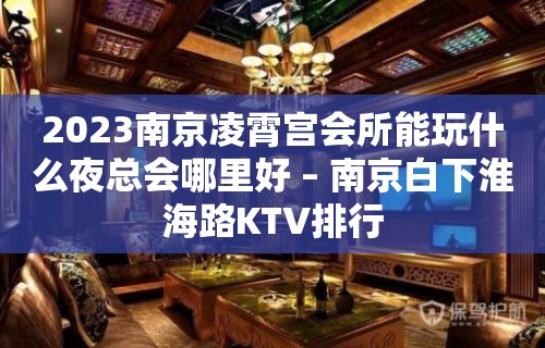 2023南京凌霄宫会所能玩什么夜总会哪里好 – 南京白下淮海路KTV排行