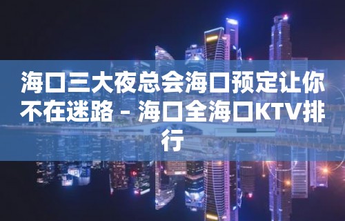 海口三大夜总会海口预定让你不在迷路 – 海口全海口KTV排行