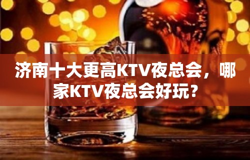 济南十大更高KTV夜总会，哪家KTV夜总会好玩？