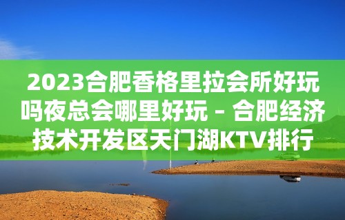 2023合肥香格里拉会所好玩吗夜总会哪里好玩 – 合肥经济技术开发区天门湖KTV排行