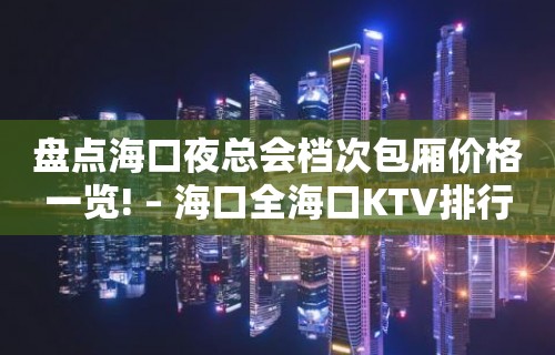 盘点海口夜总会档次包厢价格一览! – 海口全海口KTV排行