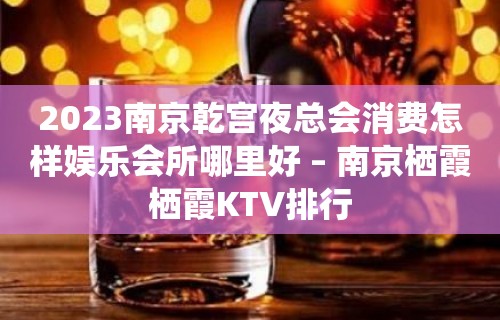 2023南京乾宫夜总会消费怎样娱乐会所哪里好 – 南京栖霞栖霞KTV排行