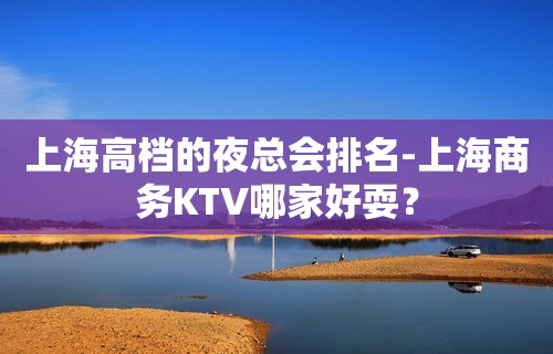 上海高档的夜总会排名-上海商务KTV哪家好耍？