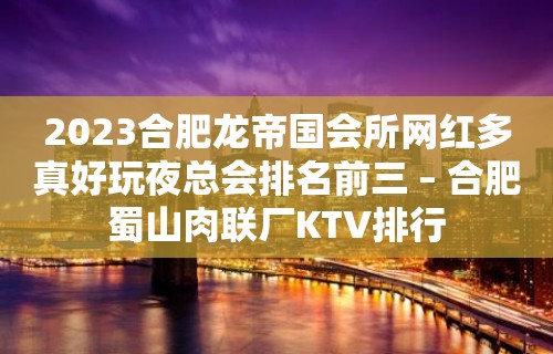 2023合肥龙帝国会所网红多真好玩夜总会排名前三 – 合肥蜀山肉联厂KTV排行