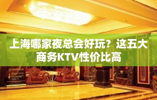 上海哪家夜总会好玩？这五大商务KTV性价比高