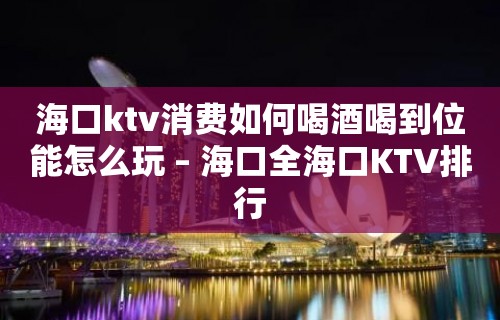 海口ktv消费如何喝酒喝到位能怎么玩 – 海口全海口KTV排行