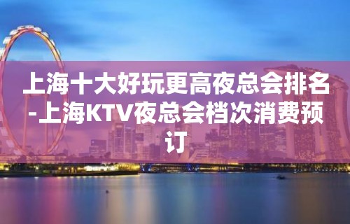 上海十大好玩更高夜总会排名-上海KTV夜总会档次消费预订