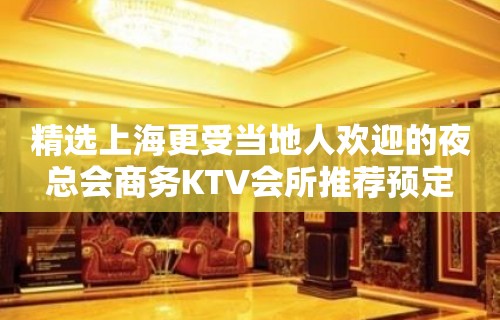 精选上海更受当地人欢迎的夜总会商务KTV会所推荐预定