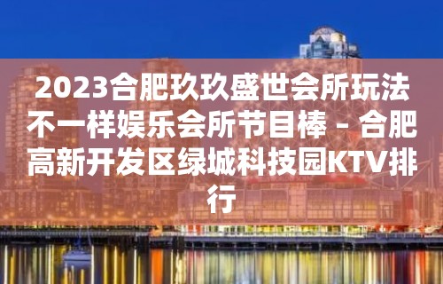 2023合肥玖玖盛世会所玩法不一样娱乐会所节目棒 – 合肥高新开发区绿城科技园KTV排行