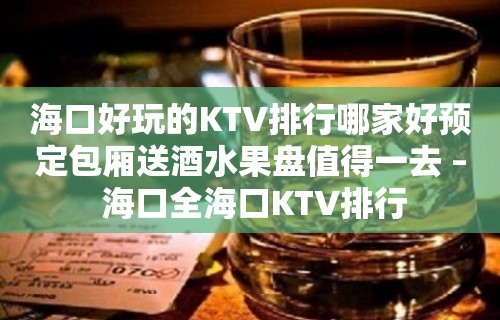 海口好玩的KTV排行哪家好预定包厢送酒水果盘值得一去 – 海口全海口KTV排行