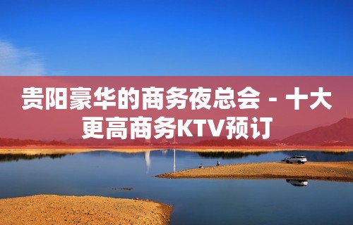 贵阳豪华的商务夜总会－十大更高商务KTV预订