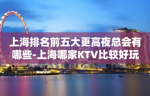 上海排名前五大更高夜总会有哪些-上海哪家KTV比较好玩