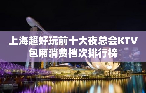 上海超好玩前十大夜总会KTV包厢消费档次排行榜