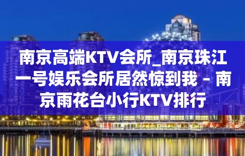 南京高端KTV会所_南京珠江一号娱乐会所居然惊到我 – 南京雨花台小行KTV排行