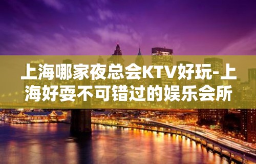 上海哪家夜总会KTV好玩-上海好耍不可错过的娱乐会所