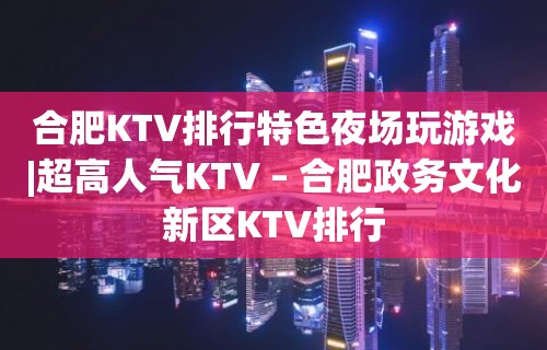 合肥KTV排行特色夜场玩游戏|超高人气KTV – 合肥政务文化新区KTV排行