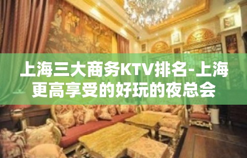 上海三大商务KTV排名-上海更高享受的好玩的夜总会