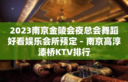 2023南京金陵会夜总会舞蹈好看娱乐会所预定 – 南京高淳漆桥KTV排行