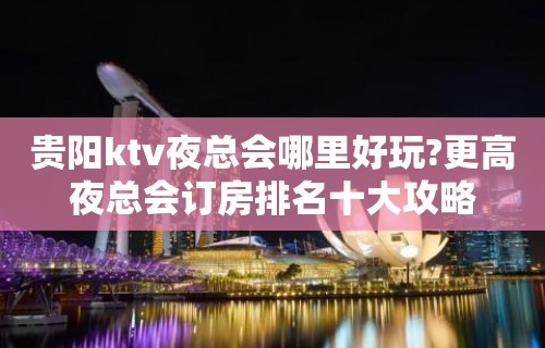 贵阳ktv夜总会哪里好玩?更高夜总会订房排名十大攻略