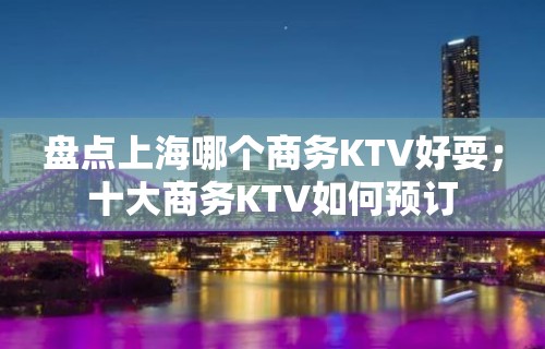 盘点上海哪个商务KTV好耍；十大商务KTV如何预订