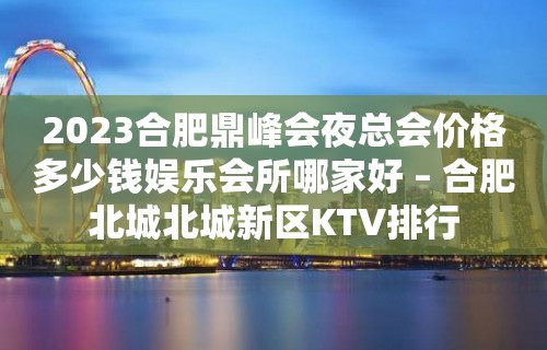 2023合肥鼎峰会夜总会价格多少钱娱乐会所哪家好 – 合肥北城北城新区KTV排行