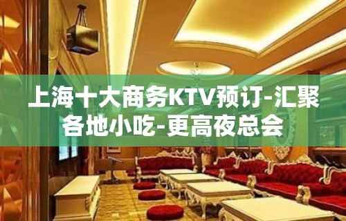 上海十大商务KTV预订-汇聚各地小吃-更高夜总会